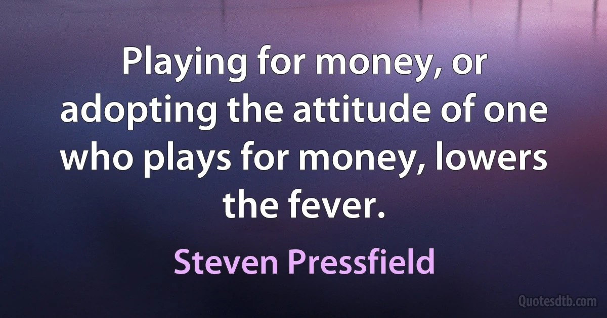 Playing for money, or adopting the attitude of one who plays for money, lowers the fever. (Steven Pressfield)