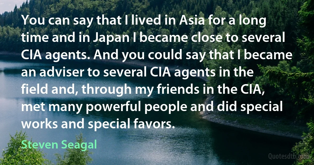 You can say that I lived in Asia for a long time and in Japan I became close to several CIA agents. And you could say that I became an adviser to several CIA agents in the field and, through my friends in the CIA, met many powerful people and did special works and special favors. (Steven Seagal)