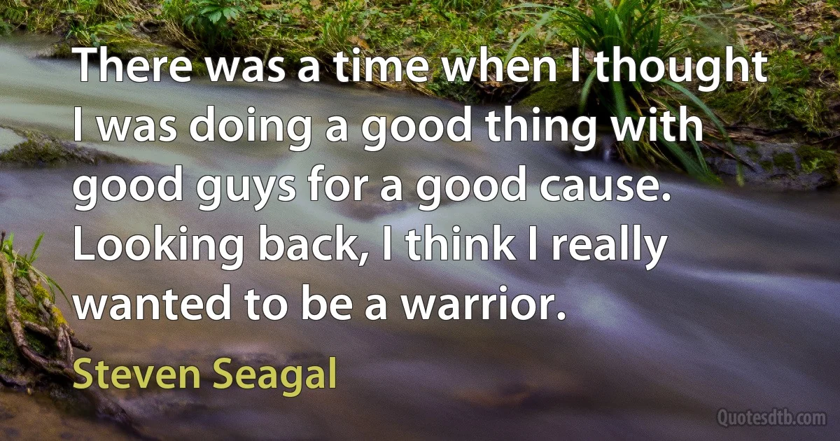 There was a time when I thought I was doing a good thing with good guys for a good cause. Looking back, I think I really wanted to be a warrior. (Steven Seagal)