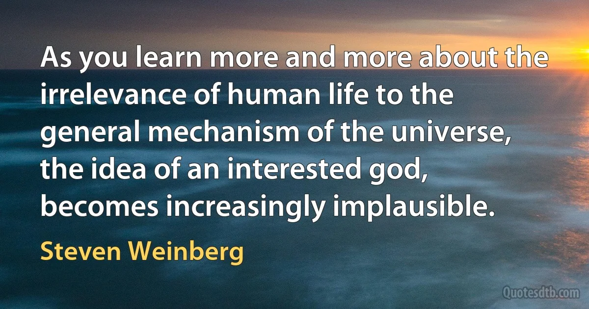 As you learn more and more about the irrelevance of human life to the general mechanism of the universe, the idea of an interested god, becomes increasingly implausible. (Steven Weinberg)