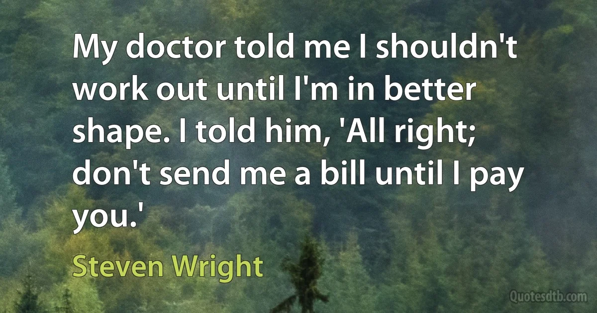 My doctor told me I shouldn't work out until I'm in better shape. I told him, 'All right; don't send me a bill until I pay you.' (Steven Wright)