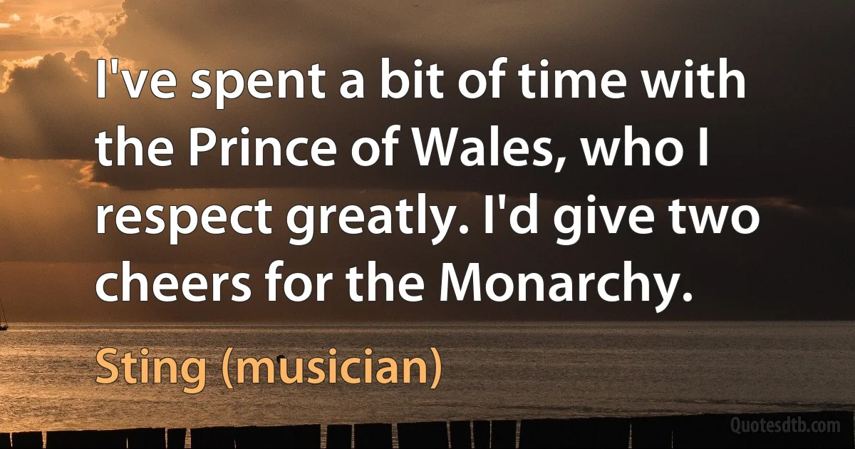 I've spent a bit of time with the Prince of Wales, who I respect greatly. I'd give two cheers for the Monarchy. (Sting (musician))