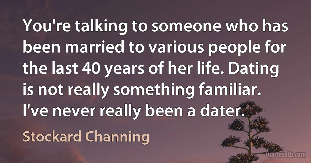 You're talking to someone who has been married to various people for the last 40 years of her life. Dating is not really something familiar. I've never really been a dater. (Stockard Channing)