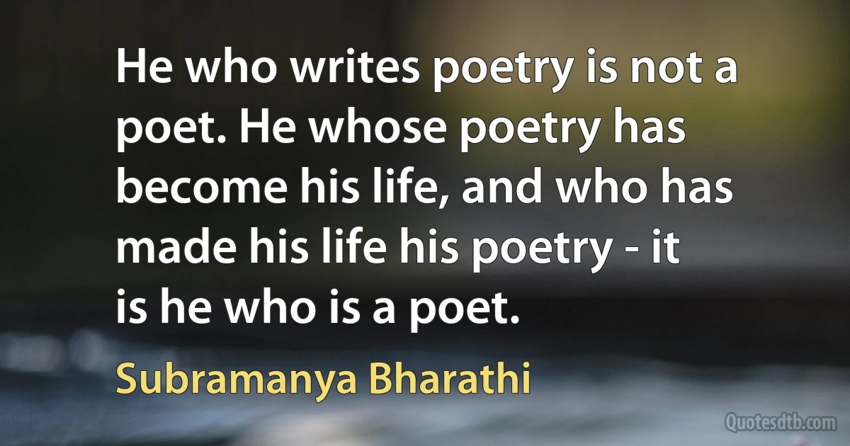 He who writes poetry is not a poet. He whose poetry has become his life, and who has made his life his poetry - it is he who is a poet. (Subramanya Bharathi)