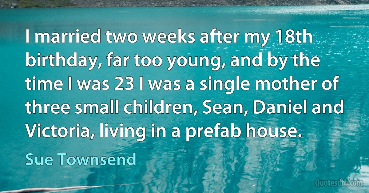 I married two weeks after my 18th birthday, far too young, and by the time I was 23 I was a single mother of three small children, Sean, Daniel and Victoria, living in a prefab house. (Sue Townsend)