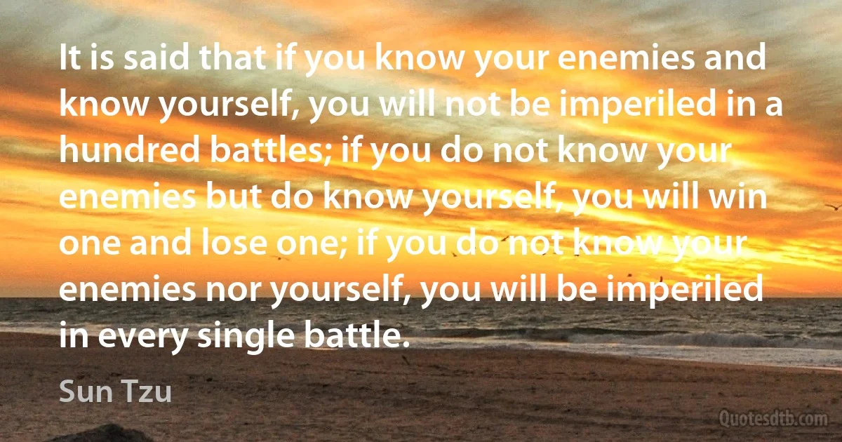 It is said that if you know your enemies and know yourself, you will not be imperiled in a hundred battles; if you do not know your enemies but do know yourself, you will win one and lose one; if you do not know your enemies nor yourself, you will be imperiled in every single battle. (Sun Tzu)