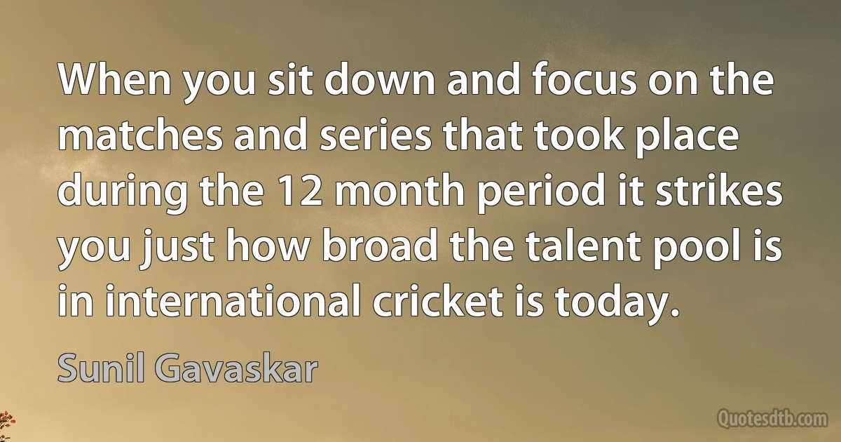 When you sit down and focus on the matches and series that took place during the 12 month period it strikes you just how broad the talent pool is in international cricket is today. (Sunil Gavaskar)