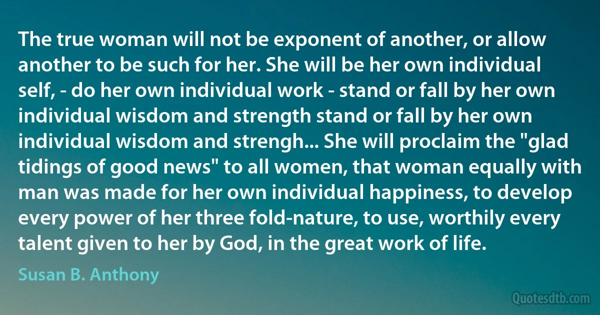 The true woman will not be exponent of another, or allow another to be such for her. She will be her own individual self, - do her own individual work - stand or fall by her own individual wisdom and strength stand or fall by her own individual wisdom and strengh... She will proclaim the "glad tidings of good news" to all women, that woman equally with man was made for her own individual happiness, to develop every power of her three fold-nature, to use, worthily every talent given to her by God, in the great work of life. (Susan B. Anthony)