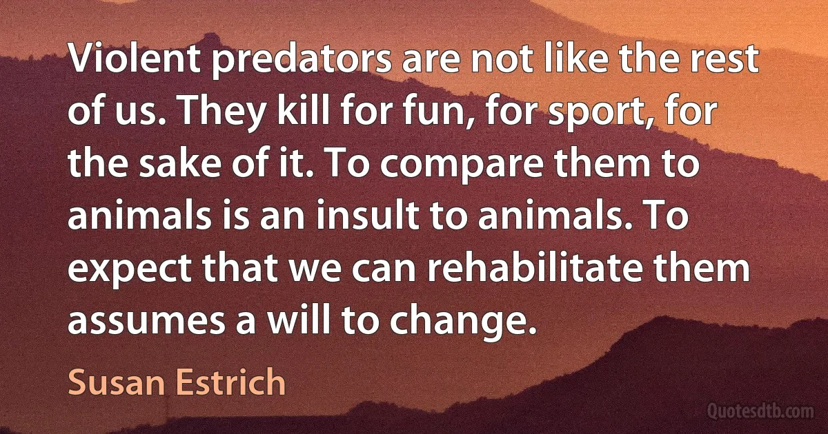 Violent predators are not like the rest of us. They kill for fun, for sport, for the sake of it. To compare them to animals is an insult to animals. To expect that we can rehabilitate them assumes a will to change. (Susan Estrich)