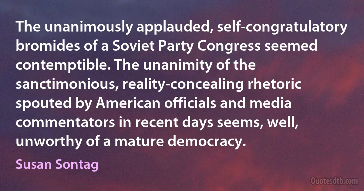 The unanimously applauded, self-congratulatory bromides of a Soviet Party Congress seemed contemptible. The unanimity of the sanctimonious, reality-concealing rhetoric spouted by American officials and media commentators in recent days seems, well, unworthy of a mature democracy. (Susan Sontag)