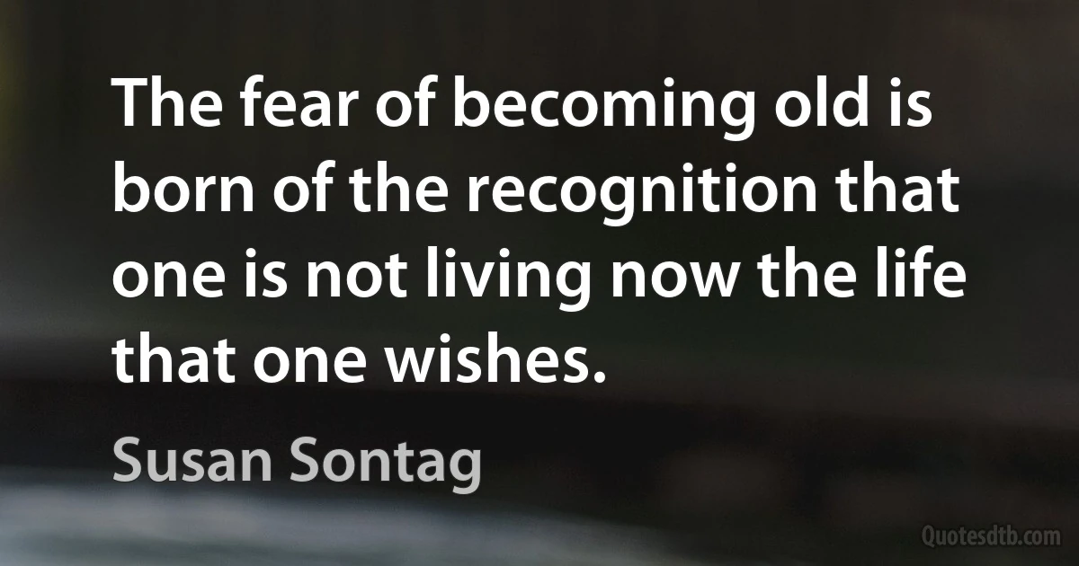 The fear of becoming old is born of the recognition that one is not living now the life that one wishes. (Susan Sontag)