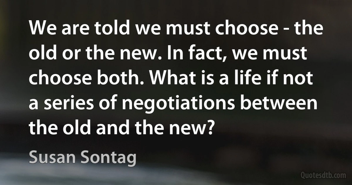 We are told we must choose - the old or the new. In fact, we must choose both. What is a life if not a series of negotiations between the old and the new? (Susan Sontag)