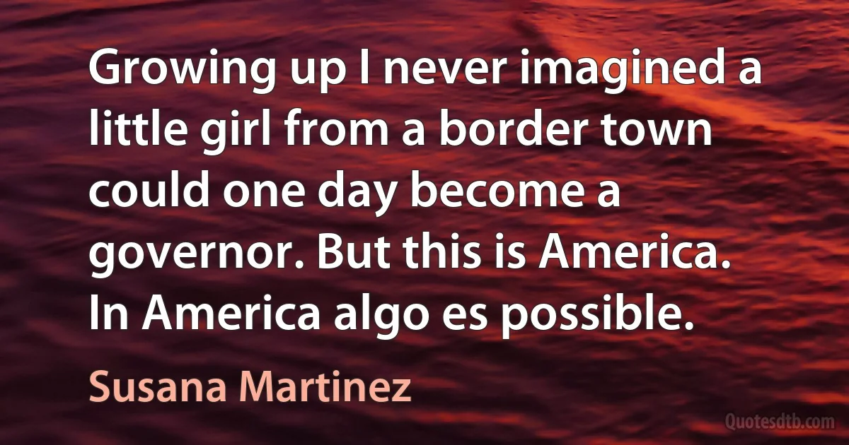 Growing up I never imagined a little girl from a border town could one day become a governor. But this is America. In America algo es possible. (Susana Martinez)