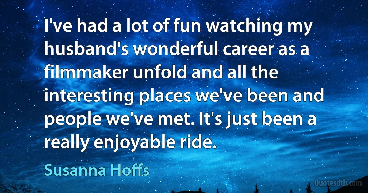 I've had a lot of fun watching my husband's wonderful career as a filmmaker unfold and all the interesting places we've been and people we've met. It's just been a really enjoyable ride. (Susanna Hoffs)