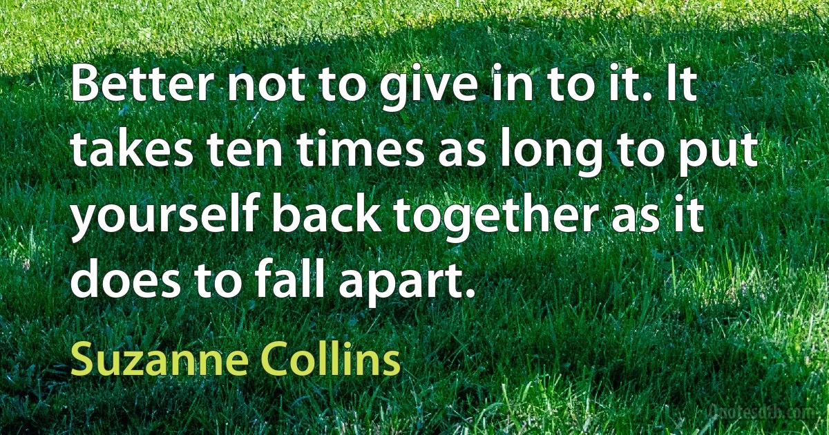 Better not to give in to it. It takes ten times as long to put yourself back together as it does to fall apart. (Suzanne Collins)