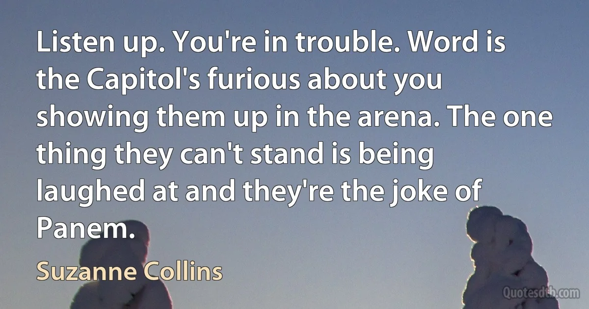 Listen up. You're in trouble. Word is the Capitol's furious about you showing them up in the arena. The one thing they can't stand is being laughed at and they're the joke of Panem. (Suzanne Collins)