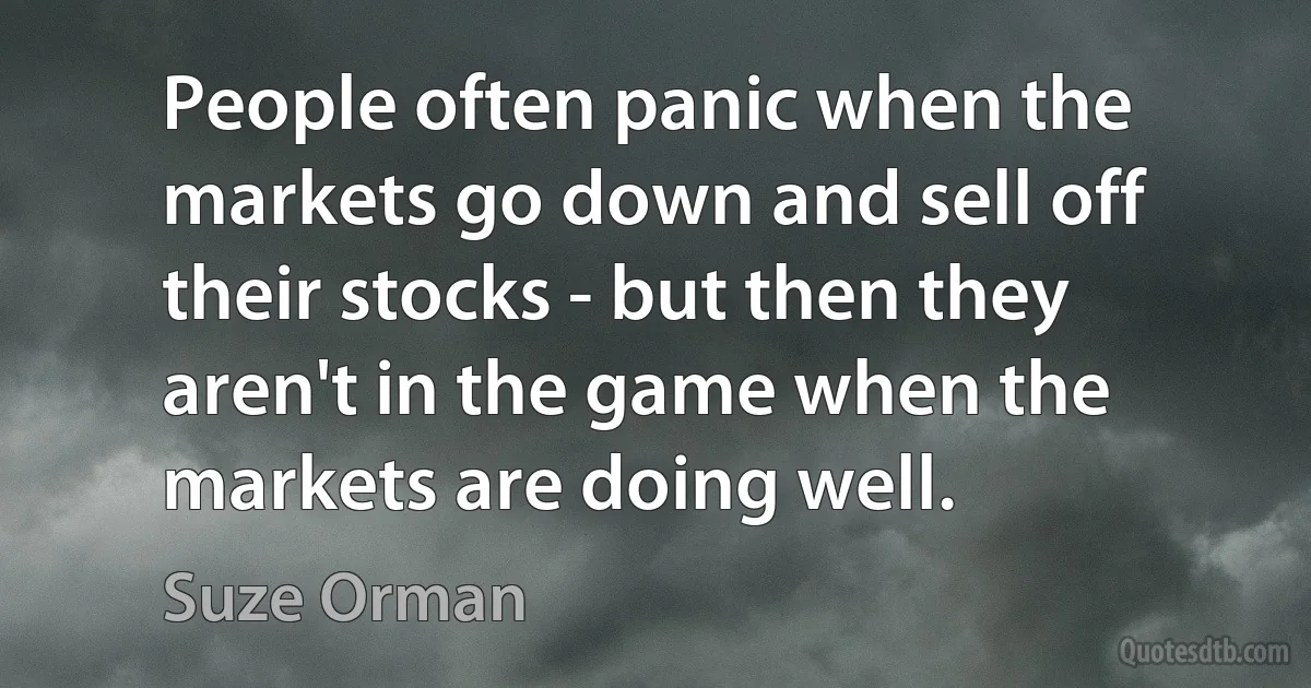 People often panic when the markets go down and sell off their stocks - but then they aren't in the game when the markets are doing well. (Suze Orman)