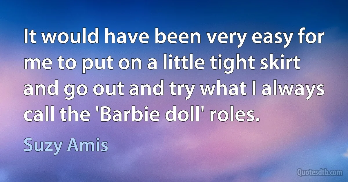 It would have been very easy for me to put on a little tight skirt and go out and try what I always call the 'Barbie doll' roles. (Suzy Amis)