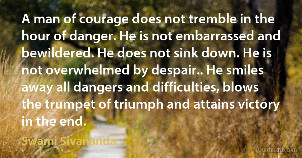 A man of courage does not tremble in the hour of danger. He is not embarrassed and bewildered. He does not sink down. He is not overwhelmed by despair.. He smiles away all dangers and difficulties, blows the trumpet of triumph and attains victory in the end. (Swami Sivananda)