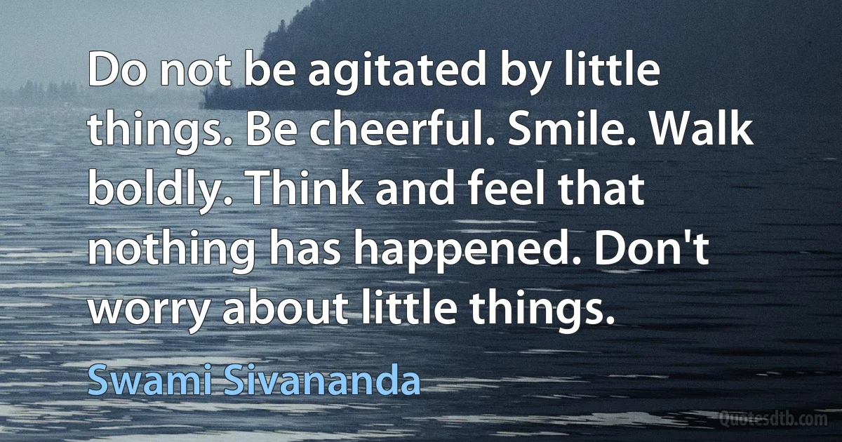 Do not be agitated by little things. Be cheerful. Smile. Walk boldly. Think and feel that nothing has happened. Don't worry about little things. (Swami Sivananda)