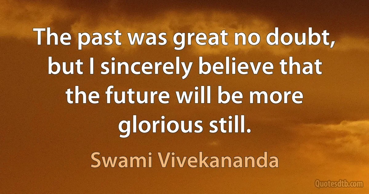 The past was great no doubt, but I sincerely believe that the future will be more glorious still. (Swami Vivekananda)