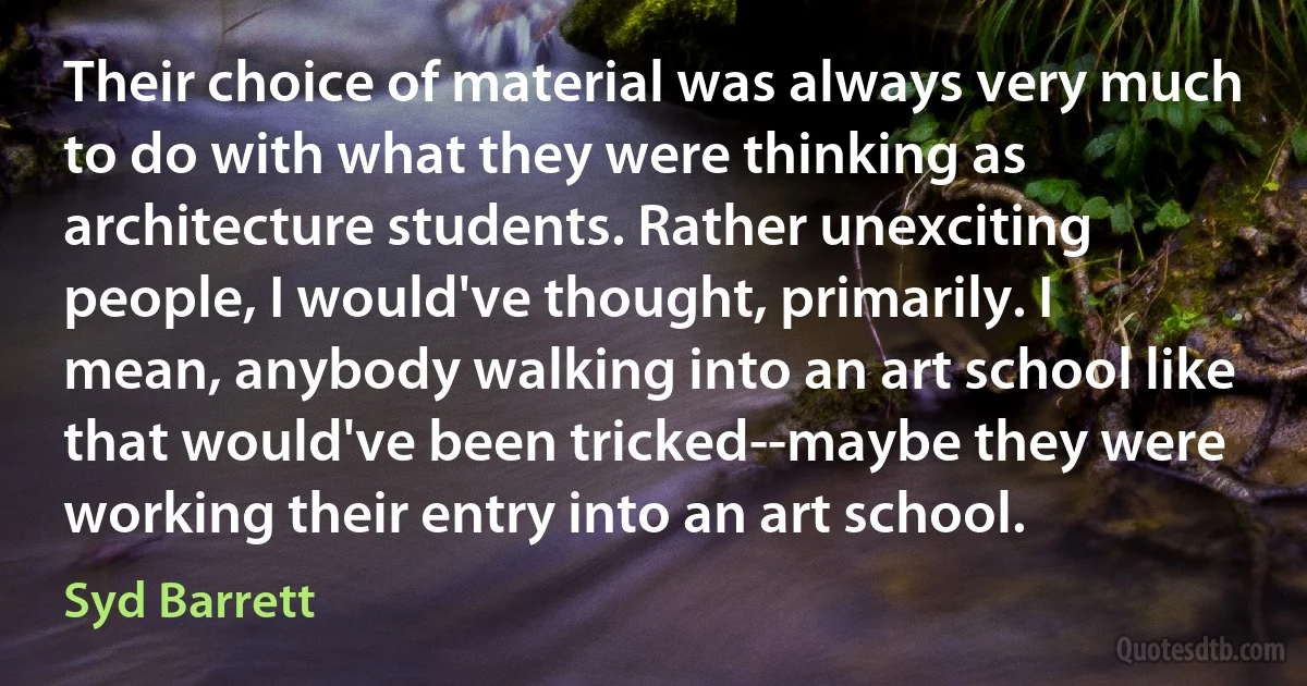 Their choice of material was always very much to do with what they were thinking as architecture students. Rather unexciting people, I would've thought, primarily. I mean, anybody walking into an art school like that would've been tricked--maybe they were working their entry into an art school. (Syd Barrett)