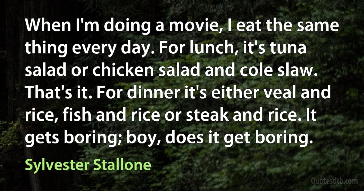 When I'm doing a movie, I eat the same thing every day. For lunch, it's tuna salad or chicken salad and cole slaw. That's it. For dinner it's either veal and rice, fish and rice or steak and rice. It gets boring; boy, does it get boring. (Sylvester Stallone)