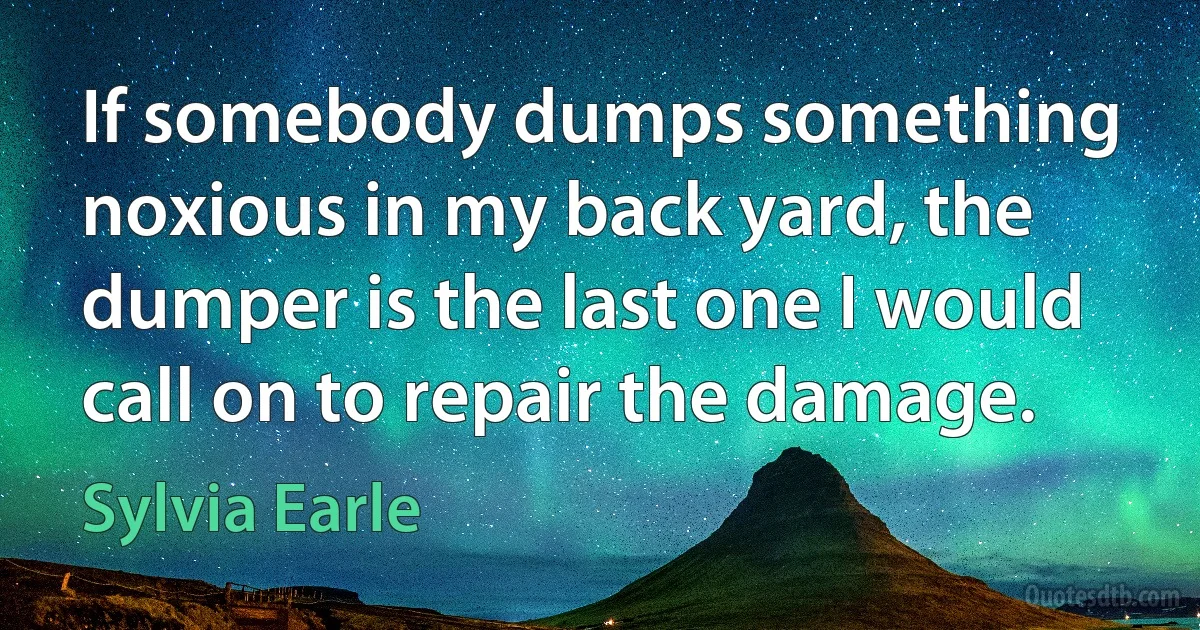 If somebody dumps something noxious in my back yard, the dumper is the last one I would call on to repair the damage. (Sylvia Earle)