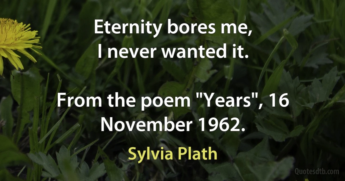 Eternity bores me,
I never wanted it.

From the poem "Years", 16 November 1962. (Sylvia Plath)