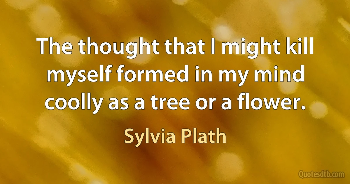 The thought that I might kill myself formed in my mind coolly as a tree or a flower. (Sylvia Plath)