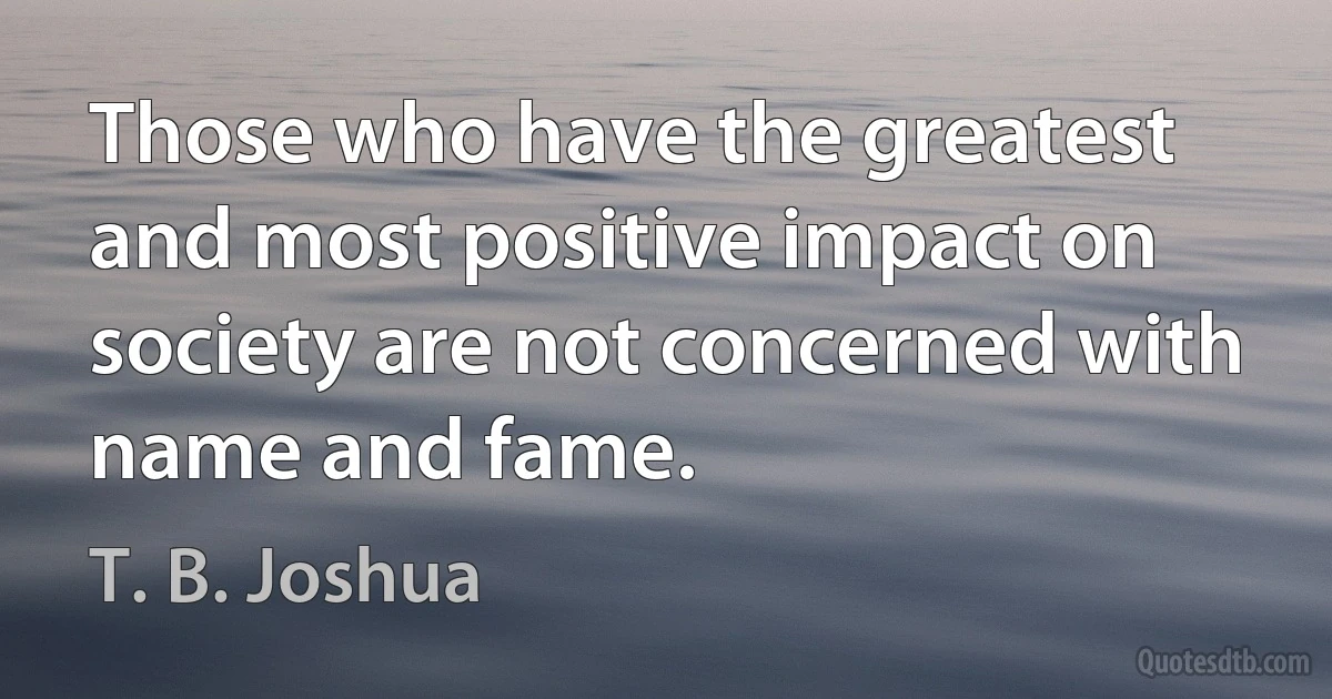 Those who have the greatest and most positive impact on society are not concerned with name and fame. (T. B. Joshua)