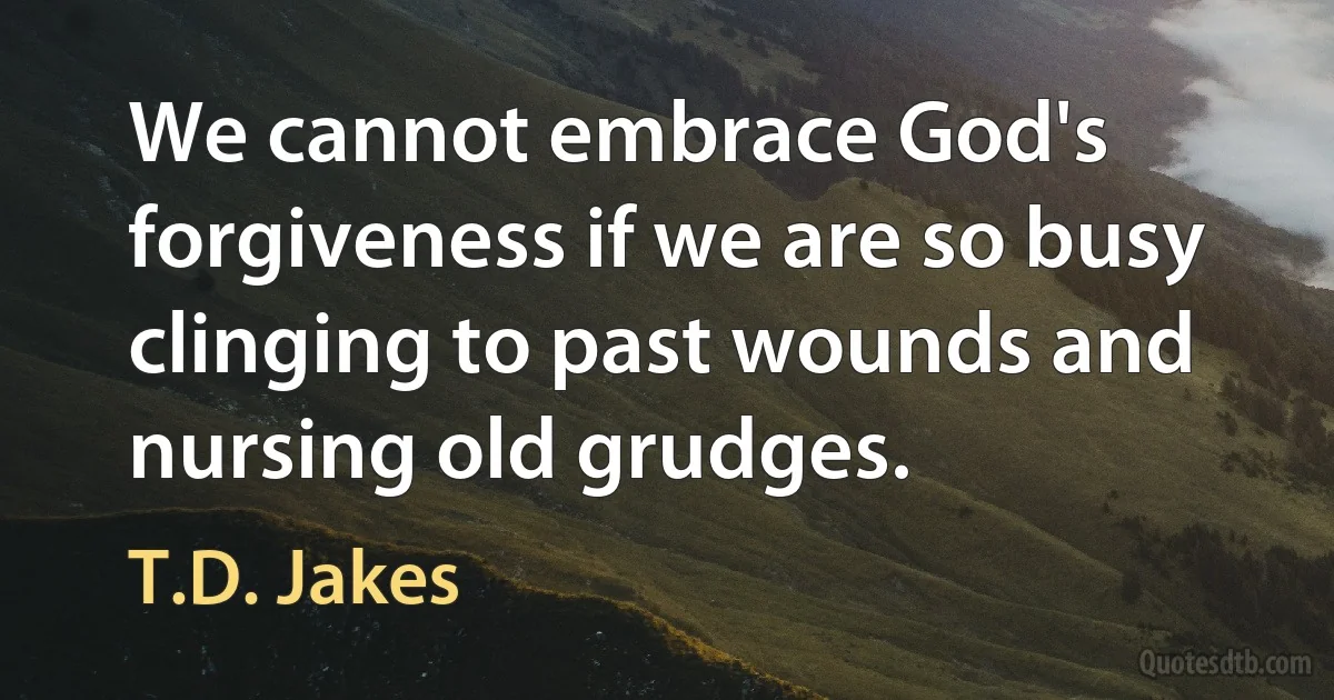 We cannot embrace God's forgiveness if we are so busy clinging to past wounds and nursing old grudges. (T.D. Jakes)