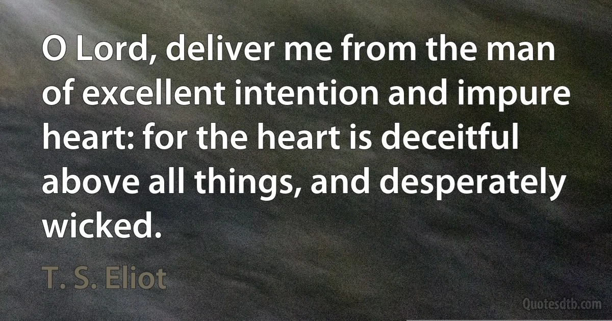 O Lord, deliver me from the man of excellent intention and impure heart: for the heart is deceitful above all things, and desperately wicked. (T. S. Eliot)