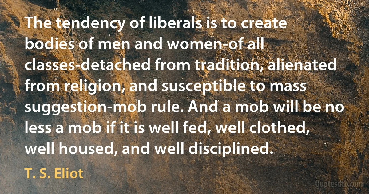 The tendency of liberals is to create bodies of men and women-of all classes-detached from tradition, alienated from religion, and susceptible to mass suggestion-mob rule. And a mob will be no less a mob if it is well fed, well clothed, well housed, and well disciplined. (T. S. Eliot)