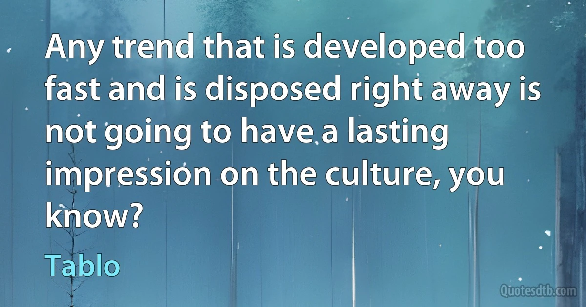 Any trend that is developed too fast and is disposed right away is not going to have a lasting impression on the culture, you know? (Tablo)