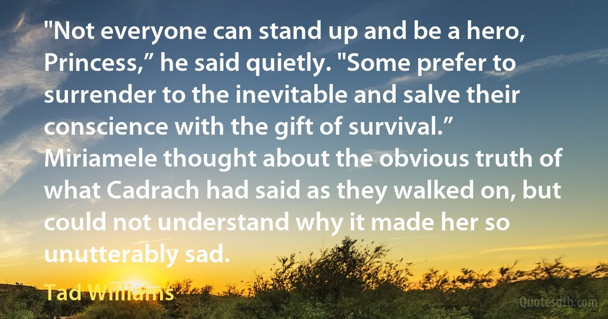 "Not everyone can stand up and be a hero, Princess,” he said quietly. "Some prefer to surrender to the inevitable and salve their conscience with the gift of survival.”
Miriamele thought about the obvious truth of what Cadrach had said as they walked on, but could not understand why it made her so unutterably sad. (Tad Williams)