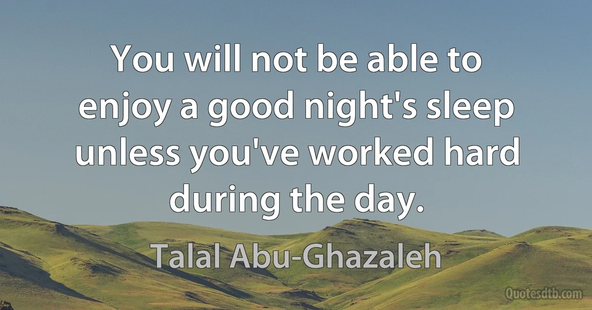 You will not be able to enjoy a good night's sleep unless you've worked hard during the day. (Talal Abu-Ghazaleh)