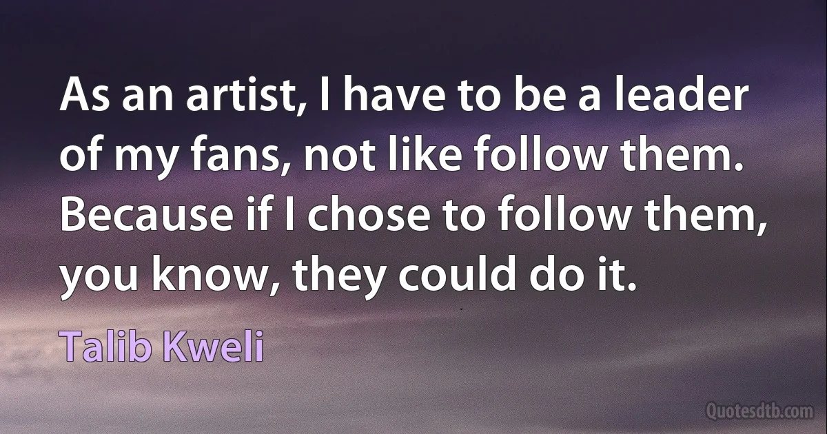 As an artist, I have to be a leader of my fans, not like follow them. Because if I chose to follow them, you know, they could do it. (Talib Kweli)