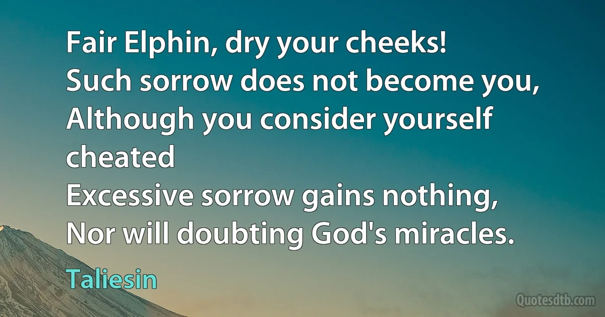 Fair Elphin, dry your cheeks!
Such sorrow does not become you,
Although you consider yourself cheated
Excessive sorrow gains nothing,
Nor will doubting God's miracles. (Taliesin)