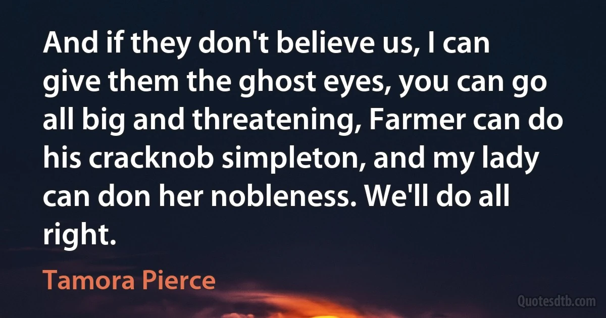 And if they don't believe us, I can give them the ghost eyes, you can go all big and threatening, Farmer can do his cracknob simpleton, and my lady can don her nobleness. We'll do all right. (Tamora Pierce)