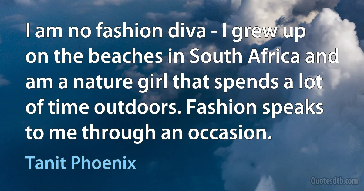 I am no fashion diva - I grew up on the beaches in South Africa and am a nature girl that spends a lot of time outdoors. Fashion speaks to me through an occasion. (Tanit Phoenix)