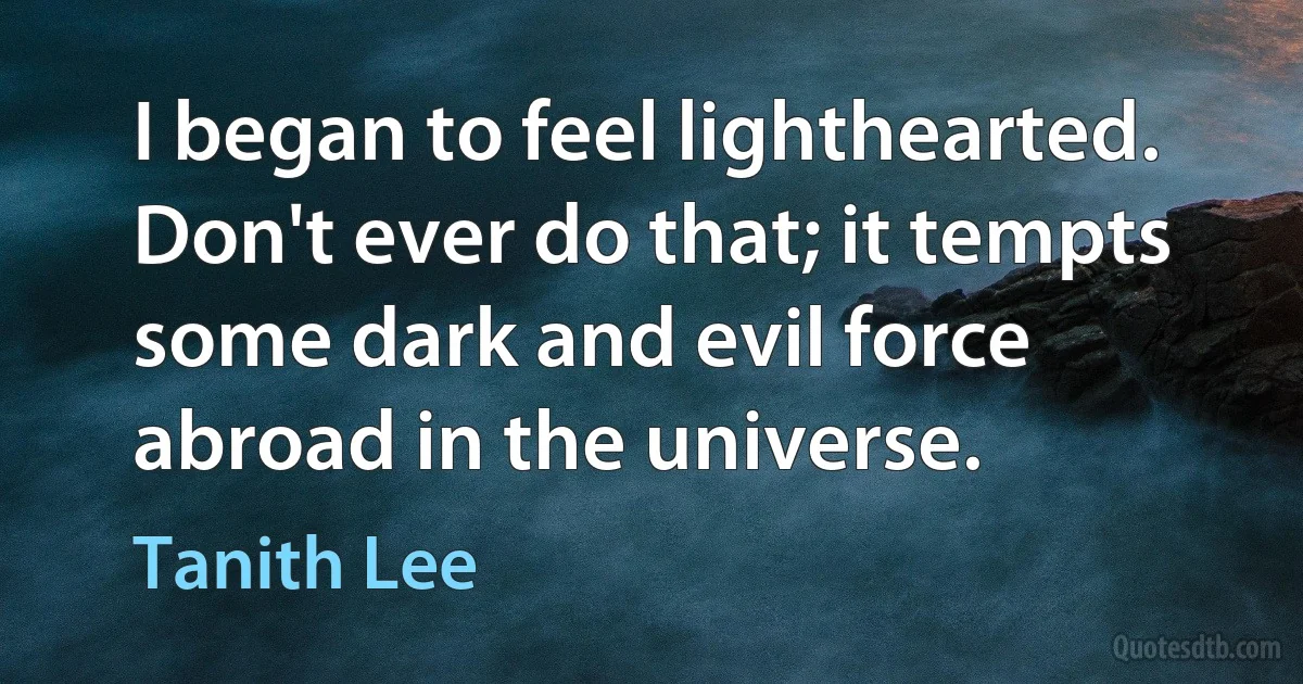 I began to feel lighthearted. Don't ever do that; it tempts some dark and evil force abroad in the universe. (Tanith Lee)