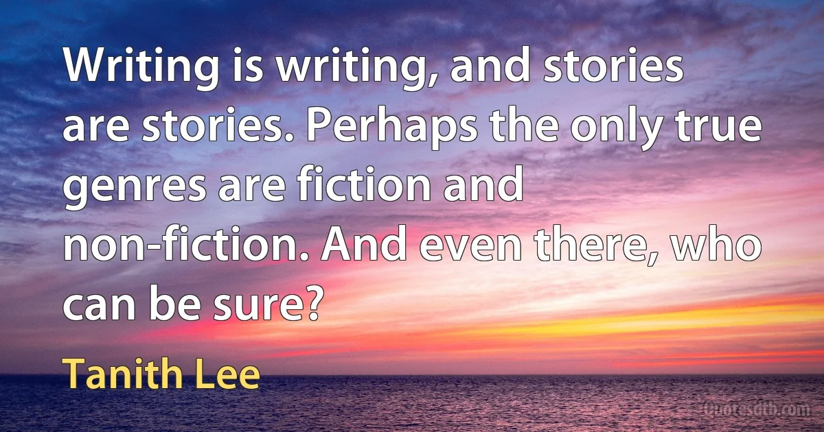 Writing is writing, and stories are stories. Perhaps the only true genres are fiction and non-fiction. And even there, who can be sure? (Tanith Lee)