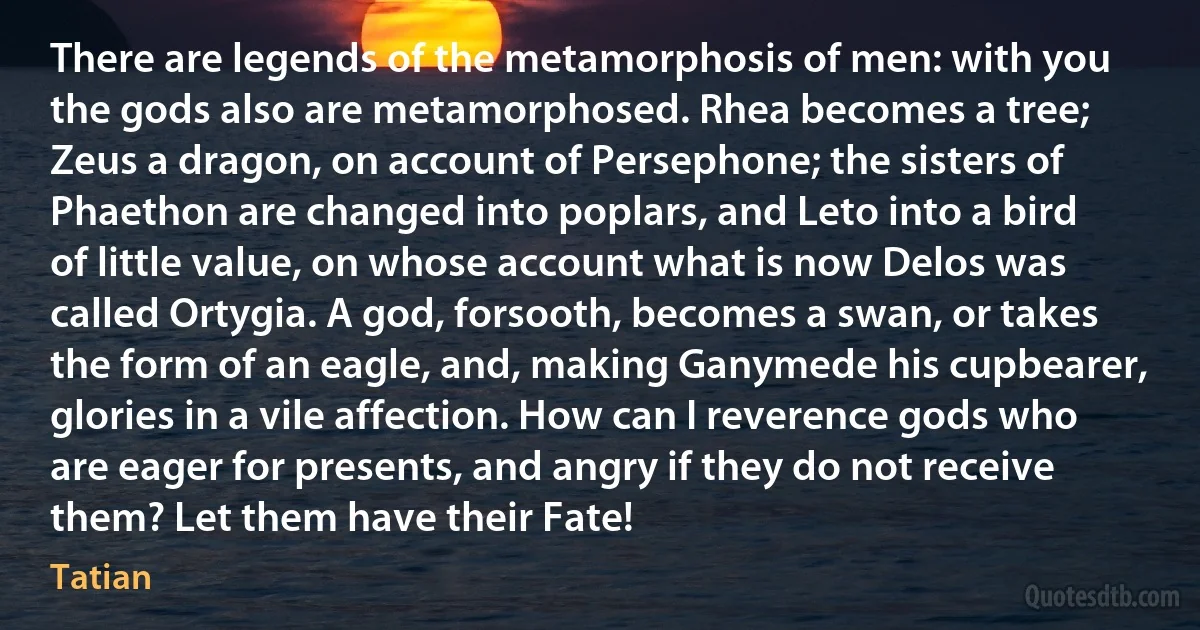 There are legends of the metamorphosis of men: with you the gods also are metamorphosed. Rhea becomes a tree; Zeus a dragon, on account of Persephone; the sisters of Phaethon are changed into poplars, and Leto into a bird of little value, on whose account what is now Delos was called Ortygia. A god, forsooth, becomes a swan, or takes the form of an eagle, and, making Ganymede his cupbearer, glories in a vile affection. How can I reverence gods who are eager for presents, and angry if they do not receive them? Let them have their Fate! (Tatian)