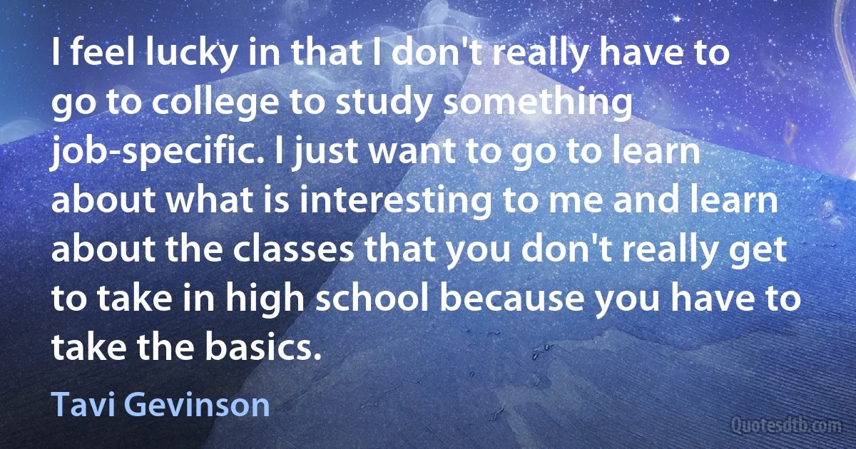 I feel lucky in that I don't really have to go to college to study something job-specific. I just want to go to learn about what is interesting to me and learn about the classes that you don't really get to take in high school because you have to take the basics. (Tavi Gevinson)