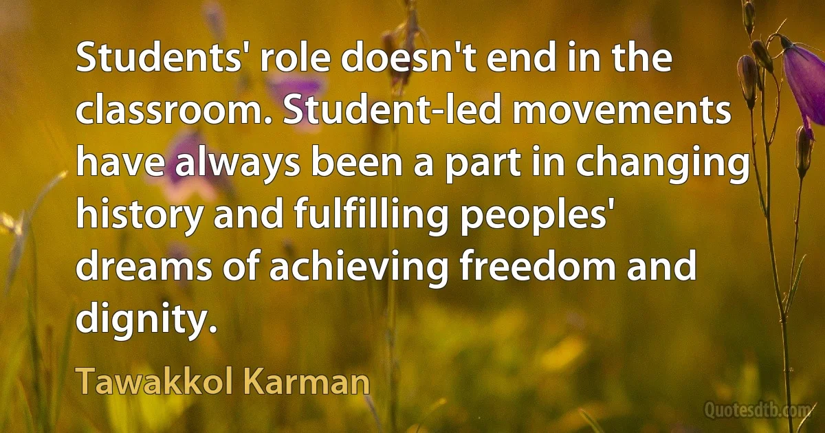 Students' role doesn't end in the classroom. Student-led movements have always been a part in changing history and fulfilling peoples' dreams of achieving freedom and dignity. (Tawakkol Karman)