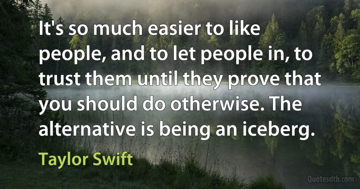 It's so much easier to like people, and to let people in, to trust them until they prove that you should do otherwise. The alternative is being an iceberg. (Taylor Swift)