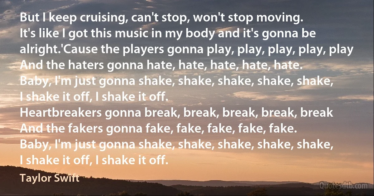 But I keep cruising, can't stop, won't stop moving.
It's like I got this music in my body and it's gonna be alright.'Cause the players gonna play, play, play, play, play
And the haters gonna hate, hate, hate, hate, hate.
Baby, I'm just gonna shake, shake, shake, shake, shake,
I shake it off, I shake it off.
Heartbreakers gonna break, break, break, break, break
And the fakers gonna fake, fake, fake, fake, fake.
Baby, I'm just gonna shake, shake, shake, shake, shake,
I shake it off, I shake it off. (Taylor Swift)