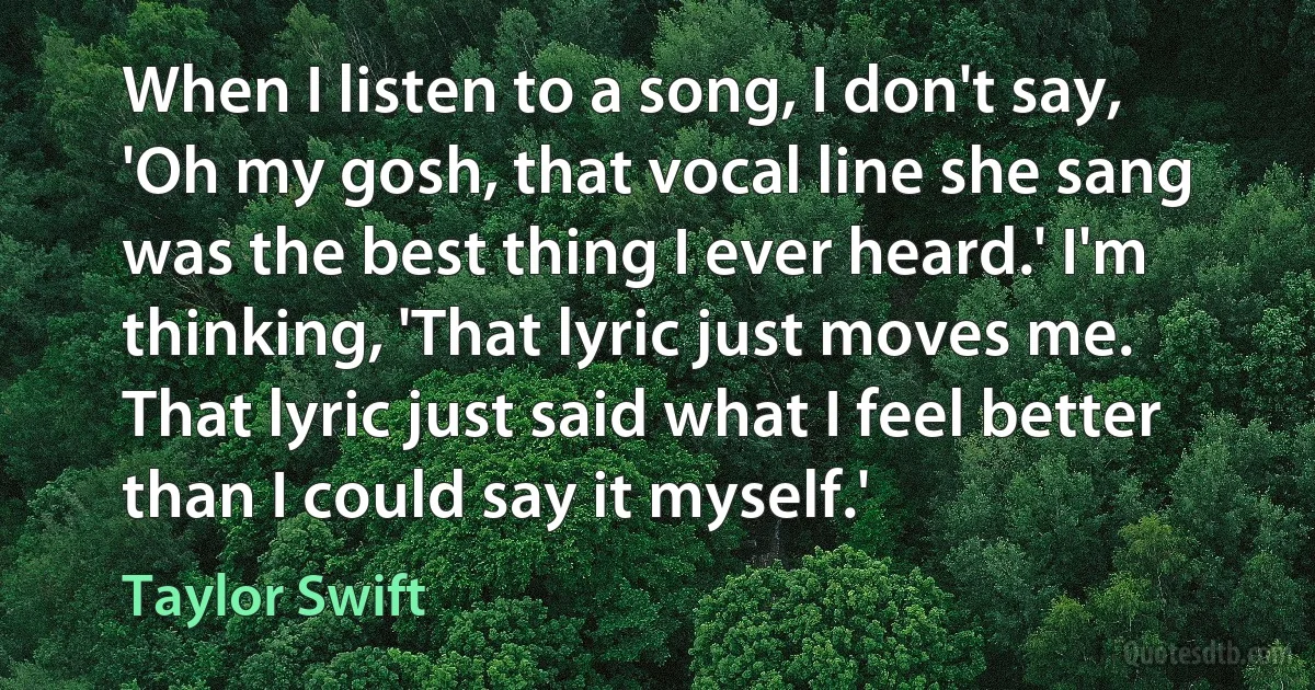 When I listen to a song, I don't say, 'Oh my gosh, that vocal line she sang was the best thing I ever heard.' I'm thinking, 'That lyric just moves me. That lyric just said what I feel better than I could say it myself.' (Taylor Swift)