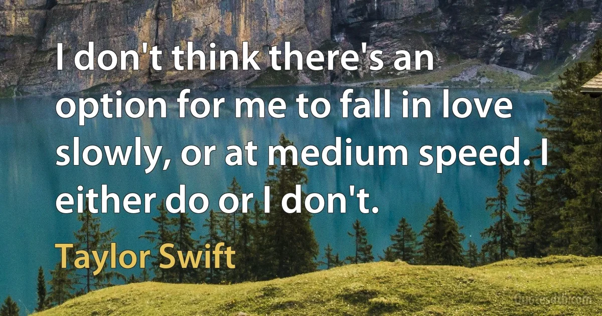 I don't think there's an option for me to fall in love slowly, or at medium speed. I either do or I don't. (Taylor Swift)